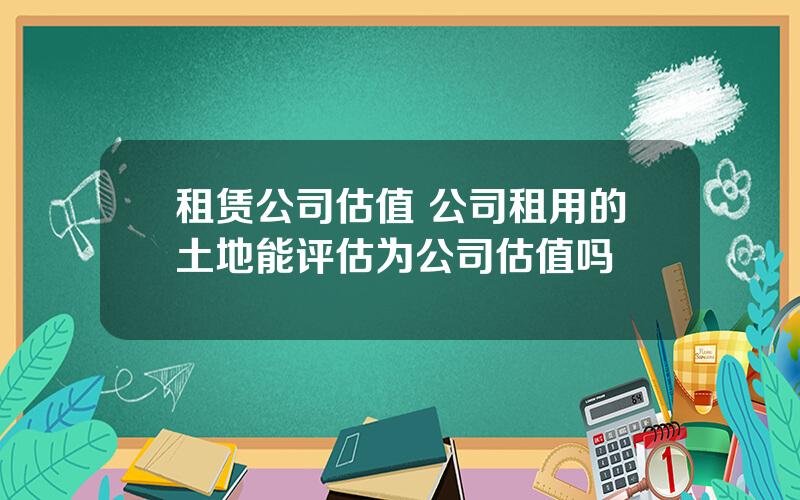 租赁公司估值 公司租用的土地能评估为公司估值吗